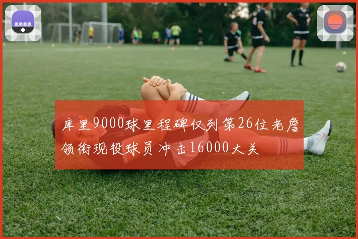 库里9000球里程碑仅列第26位老詹领衔现役球员冲击16000大关
