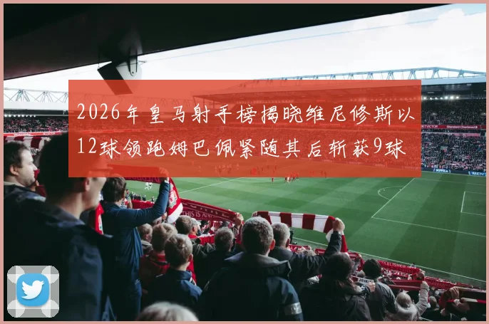 2026年皇马射手榜揭晓维尼修斯以12球领跑姆巴佩紧随其后斩获9球