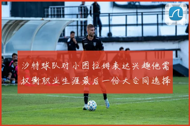 沙特球队对小图拉姆表达兴趣他需权衡职业生涯最后一份大合同选择