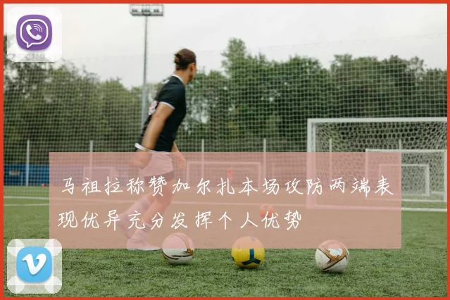 马祖拉称赞加尔扎本场攻防两端表现优异充分发挥个人优势