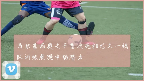 马尔基西奥之子首次亮相尤文一线队训练展现中场潜力