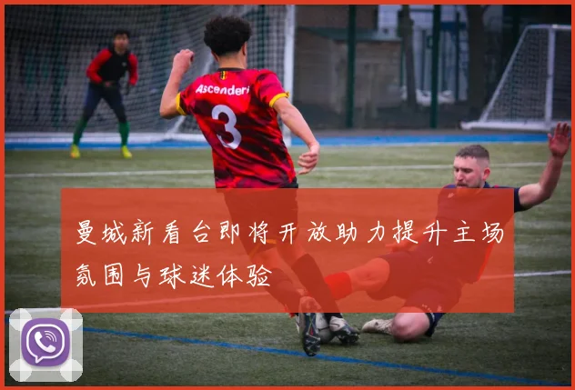 曼城新看台即将开放助力提升主场氛围与球迷体验