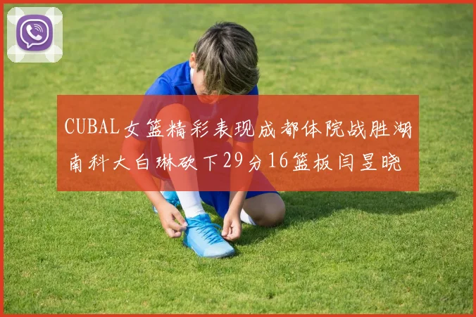 CUBAL女篮精彩表现成都体院战胜湖南科大白琳砍下29分16篮板闫昱晓贡献20分