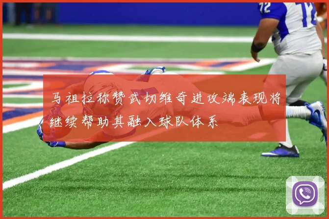 马祖拉称赞武切维奇进攻端表现将继续帮助其融入球队体系