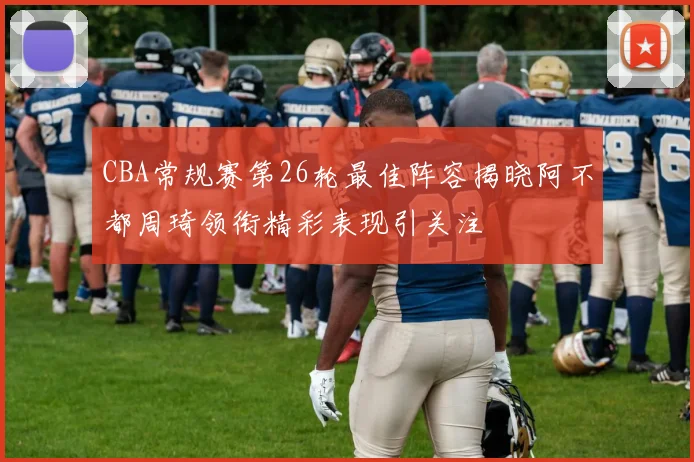 CBA常规赛第26轮最佳阵容揭晓阿不都周琦领衔精彩表现引关注