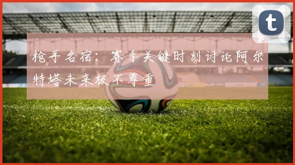 枪手名宿：赛季关键时刻讨论阿尔特塔未来极不尊重